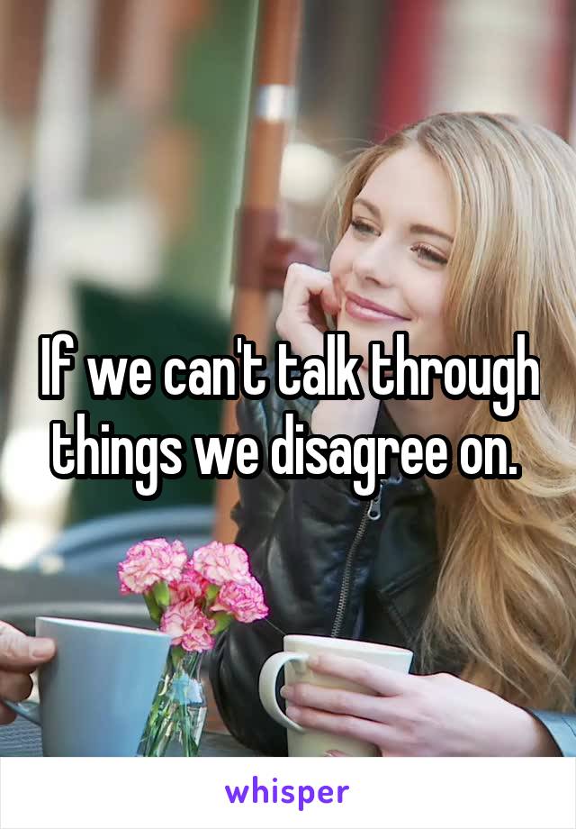 If we can't talk through things we disagree on. 