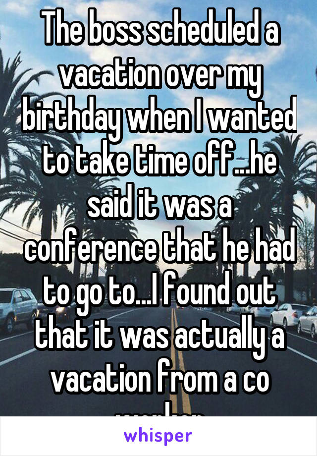 The boss scheduled a vacation over my birthday when I wanted to take time off...he said it was a conference that he had to go to...I found out that it was actually a vacation from a co worker