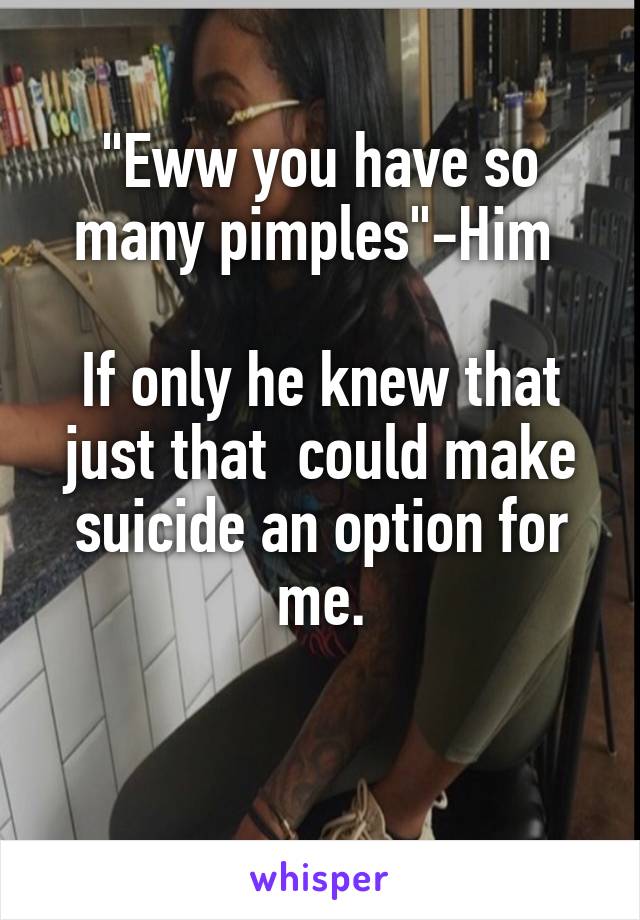 "Eww you have so many pimples"-Him 

If only he knew that just that  could make suicide an option for me.

