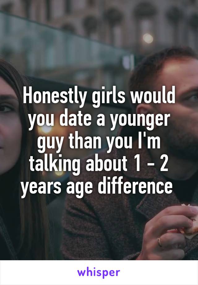 Honestly girls would you date a younger guy than you I'm talking about 1 - 2 years age difference 