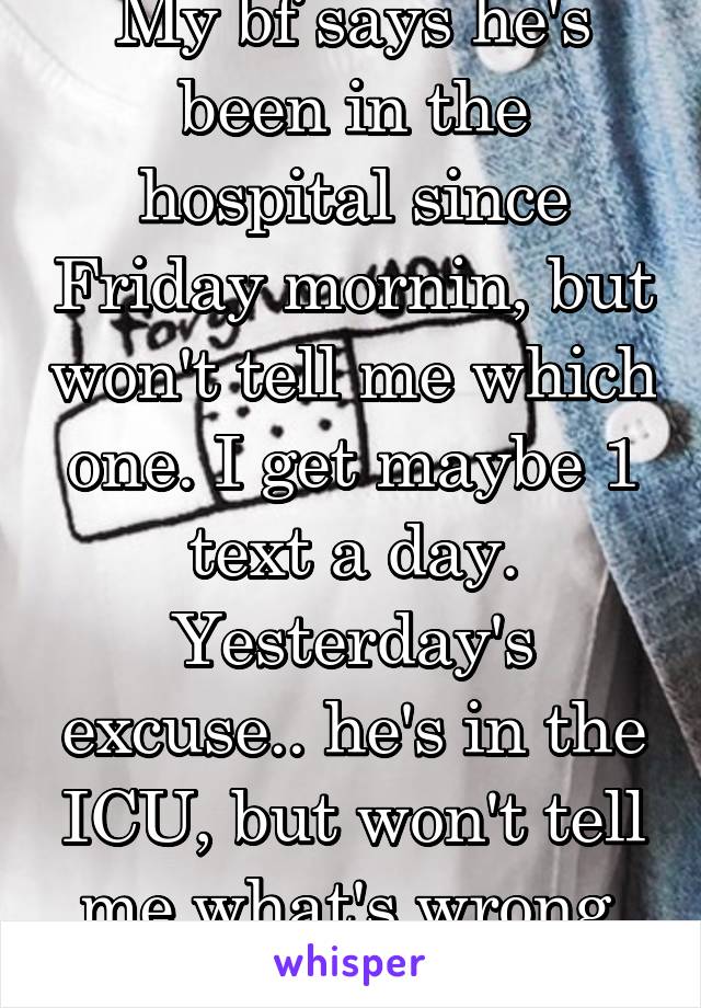 My bf says he's been in the hospital since Friday mornin, but won't tell me which one. I get maybe 1 text a day. Yesterday's excuse.. he's in the ICU, but won't tell me what's wrong. Do u believe him?