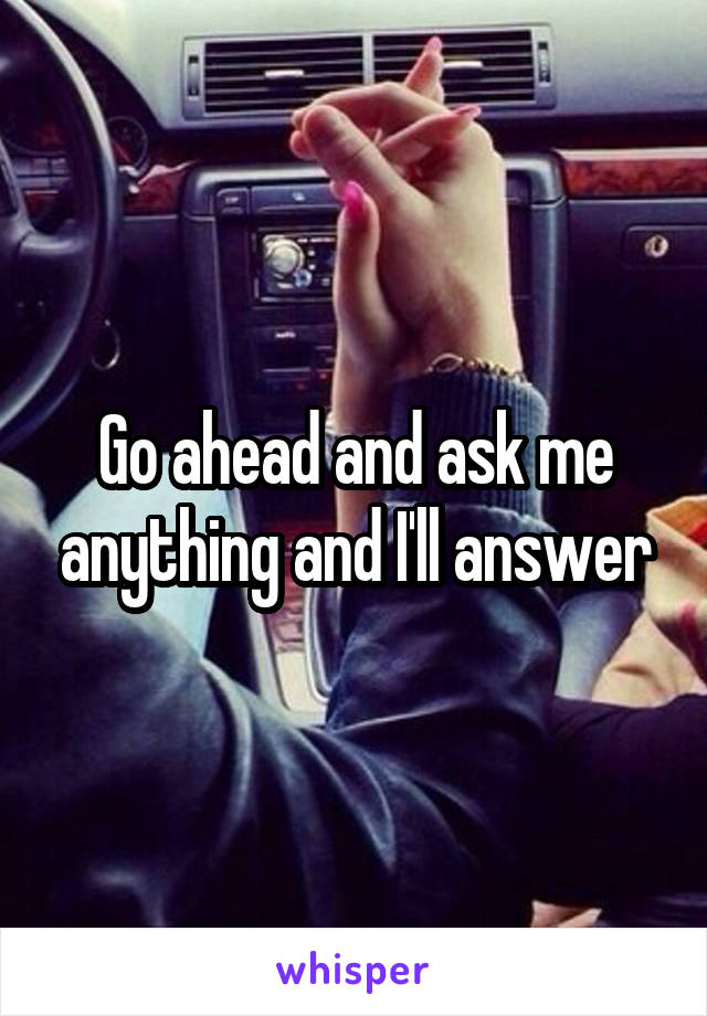 Go ahead and ask me anything and I'll answer