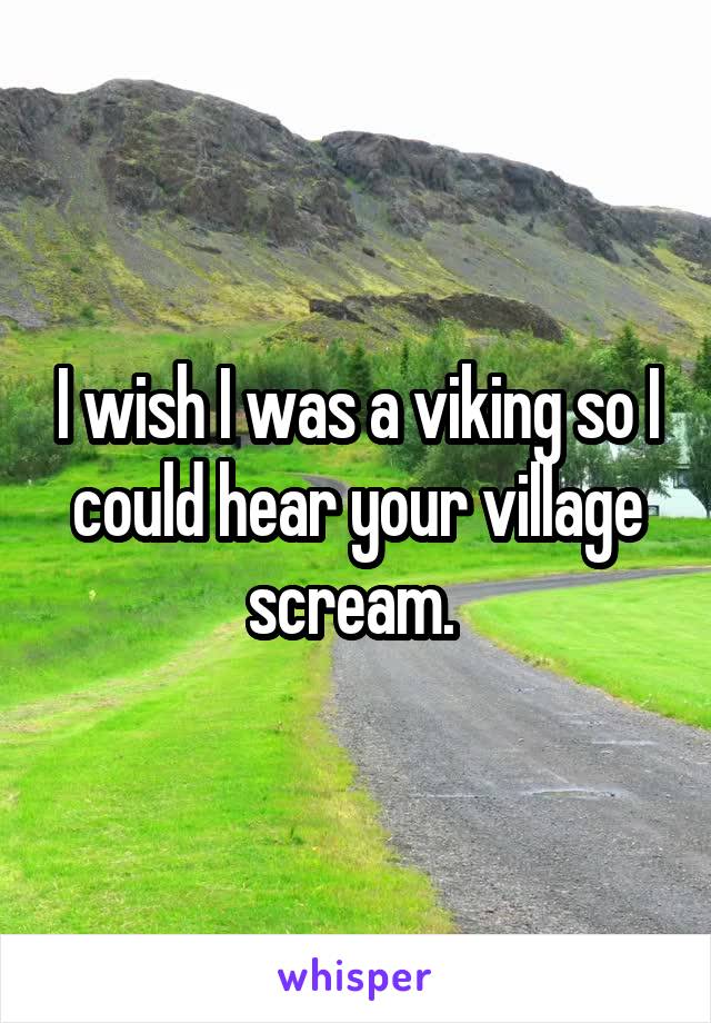 I wish I was a viking so I could hear your village scream. 