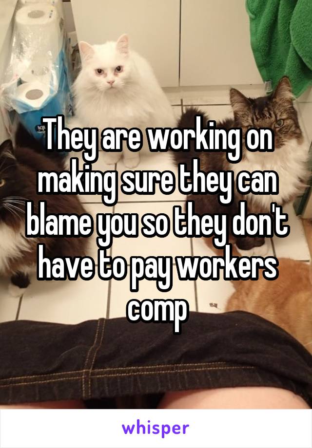 They are working on making sure they can blame you so they don't have to pay workers comp