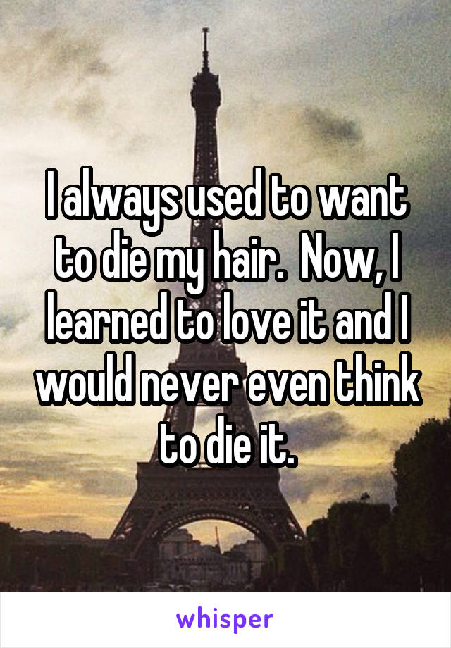 I always used to want to die my hair.  Now, I learned to love it and I would never even think to die it.