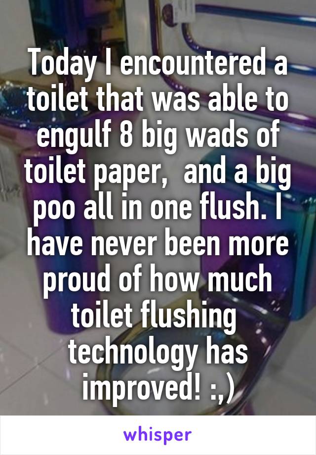 Today I encountered a toilet that was able to engulf 8 big wads of toilet paper,  and a big poo all in one flush. I have never been more proud of how much toilet flushing  technology has improved! :,)