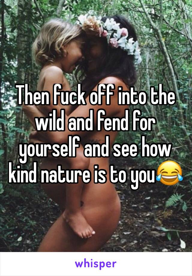 Then fuck off into the wild and fend for yourself and see how kind nature is to you😂