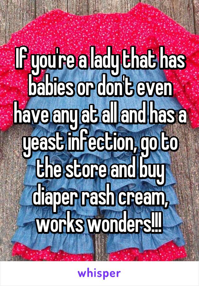 If you're a lady that has babies or don't even have any at all and has a yeast infection, go to the store and buy diaper rash cream, works wonders!!! 