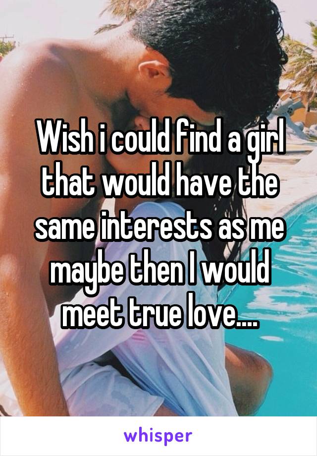 Wish i could find a girl that would have the same interests as me maybe then I would meet true love....