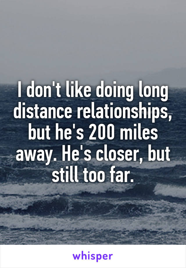 I don't like doing long distance relationships, but he's 200 miles away. He's closer, but still too far.