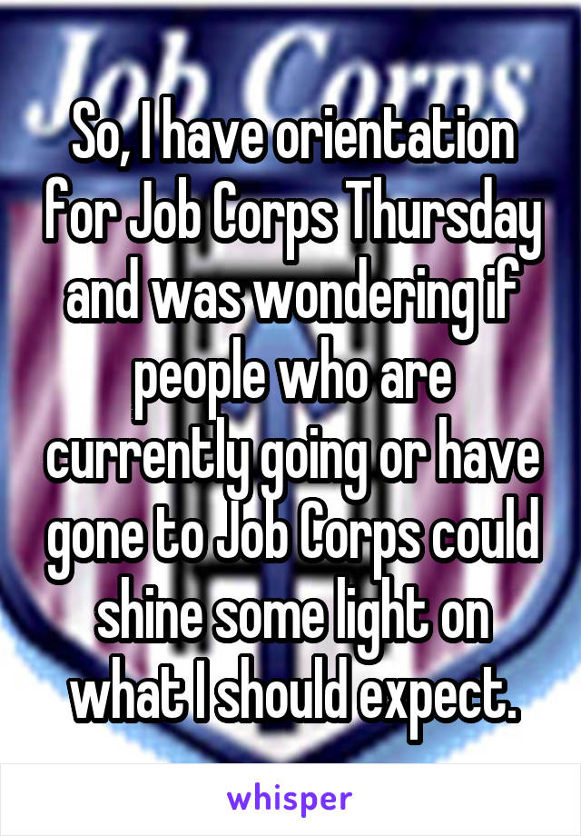 So, I have orientation for Job Corps Thursday and was wondering if people who are currently going or have gone to Job Corps could shine some light on what I should expect.