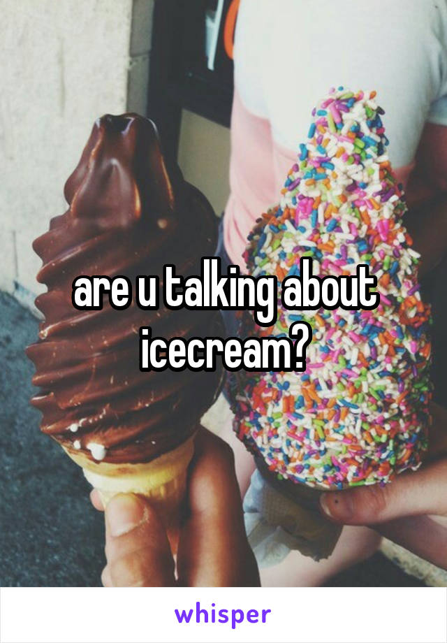 are u talking about icecream?