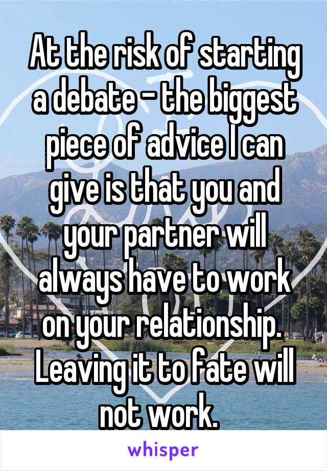 At the risk of starting a debate - the biggest piece of advice I can give is that you and your partner will always have to work on your relationship.  Leaving it to fate will not work.  