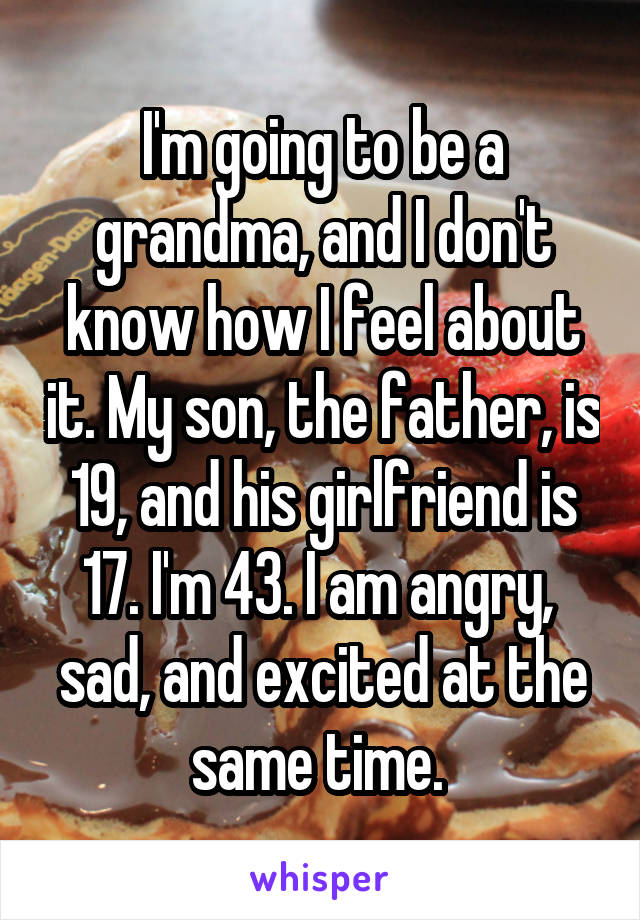 I'm going to be a grandma, and I don't know how I feel about it. My son, the father, is 19, and his girlfriend is 17. I'm 43. I am angry,  sad, and excited at the same time. 