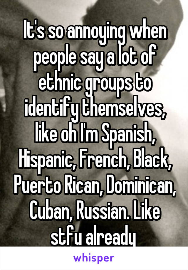 It's so annoying when people say a lot of ethnic groups to identify themselves, like oh I'm Spanish, Hispanic, French, Black, Puerto Rican, Dominican, Cuban, Russian. Like stfu already 