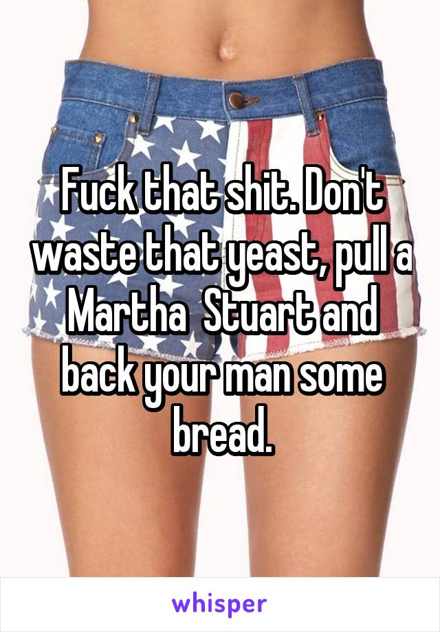 Fuck that shit. Don't waste that yeast, pull a Martha  Stuart and back your man some bread.