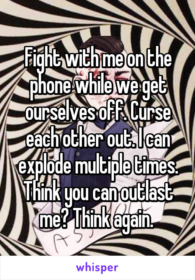 Fight with me on the phone while we get ourselves off. Curse each other out. I can explode multiple times. Think you can outlast me? Think again. 