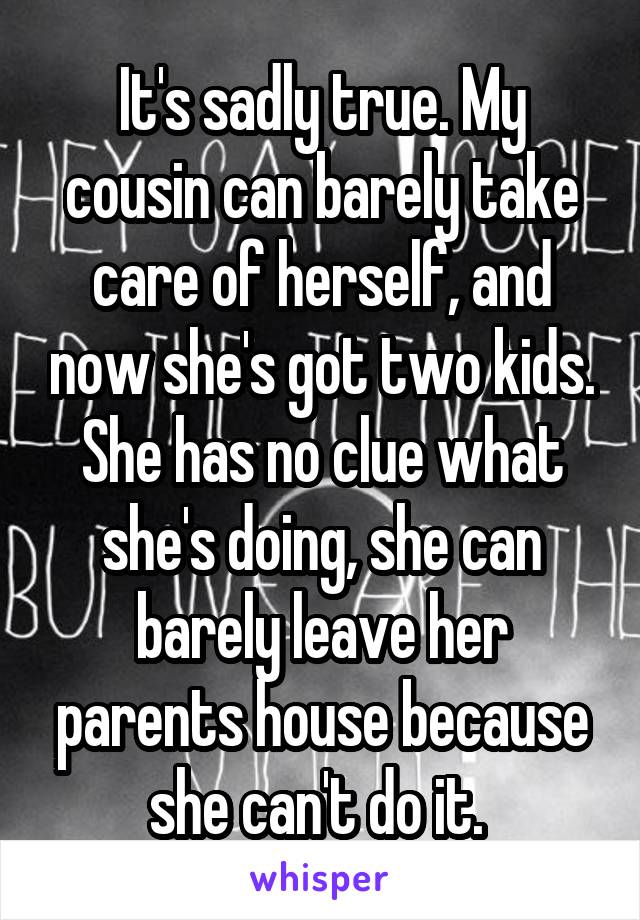 It's sadly true. My cousin can barely take care of herself, and now she's got two kids. She has no clue what she's doing, she can barely leave her parents house because she can't do it. 