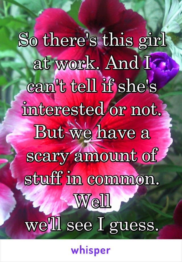 So there's this girl at work. And I can't tell if she's interested or not. But we have a scary amount of stuff in common. Well
 we'll see I guess. 