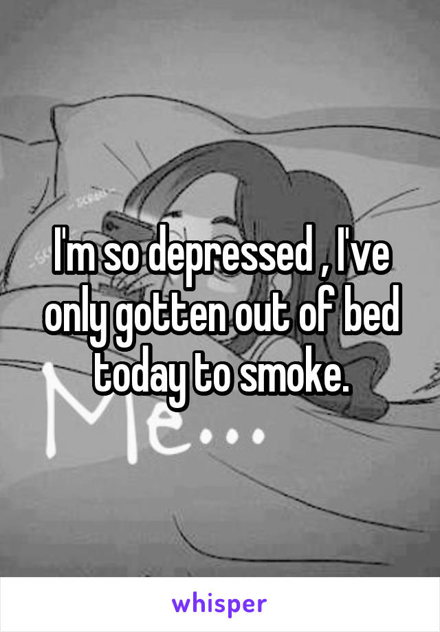 I'm so depressed , I've only gotten out of bed today to smoke.