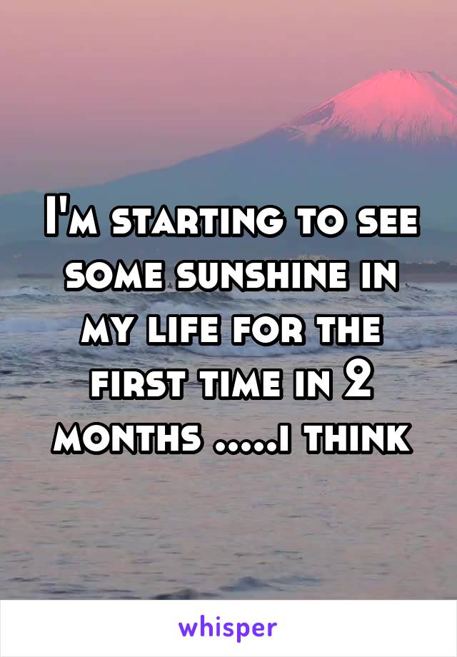 I'm starting to see some sunshine in my life for the first time in 2 months .....i think