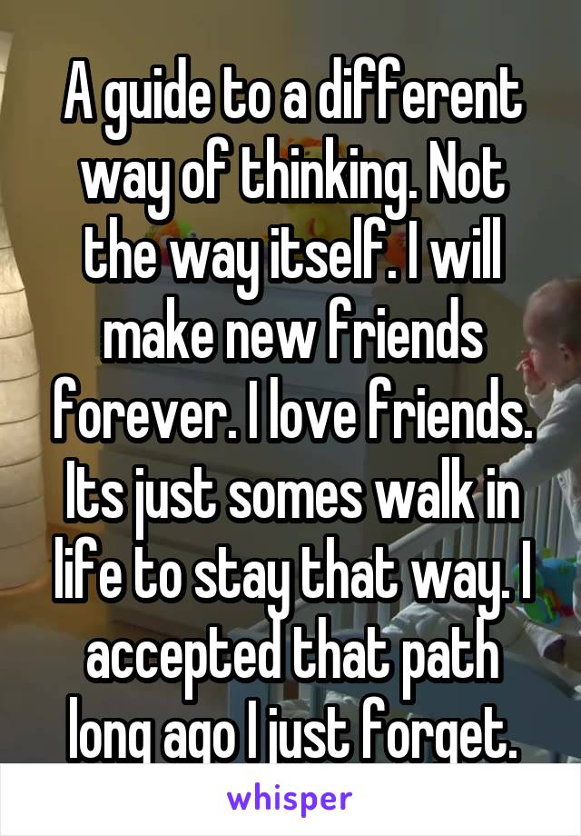 A guide to a different way of thinking. Not the way itself. I will make new friends forever. I love friends. Its just somes walk in life to stay that way. I accepted that path long ago I just forget.