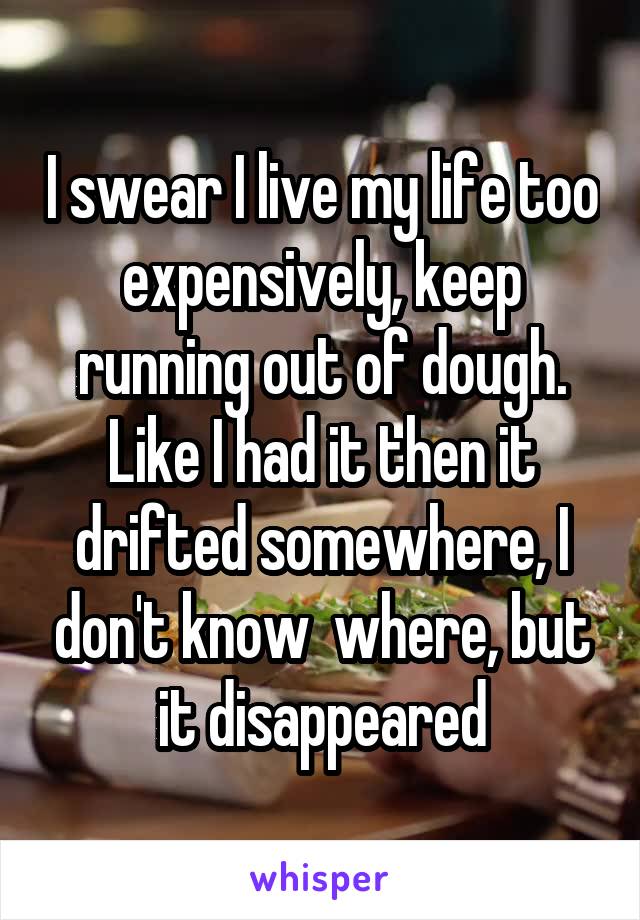 I swear I live my life too expensively, keep running out of dough. Like I had it then it drifted somewhere, I don't know  where, but it disappeared