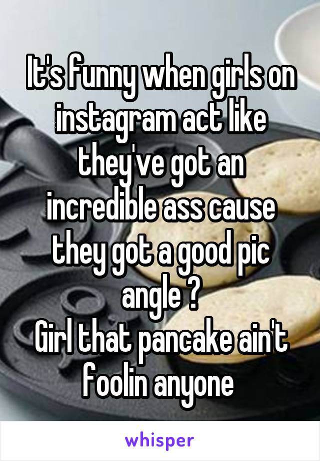 It's funny when girls on instagram act like they've got an incredible ass cause they got a good pic angle 😂
Girl that pancake ain't foolin anyone 