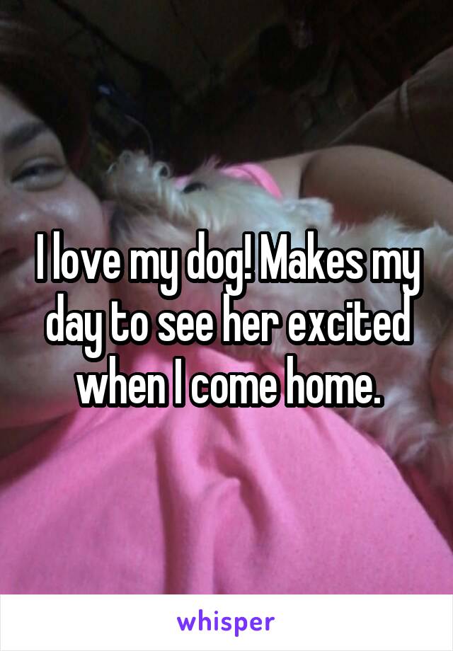 I love my dog! Makes my day to see her excited when I come home.