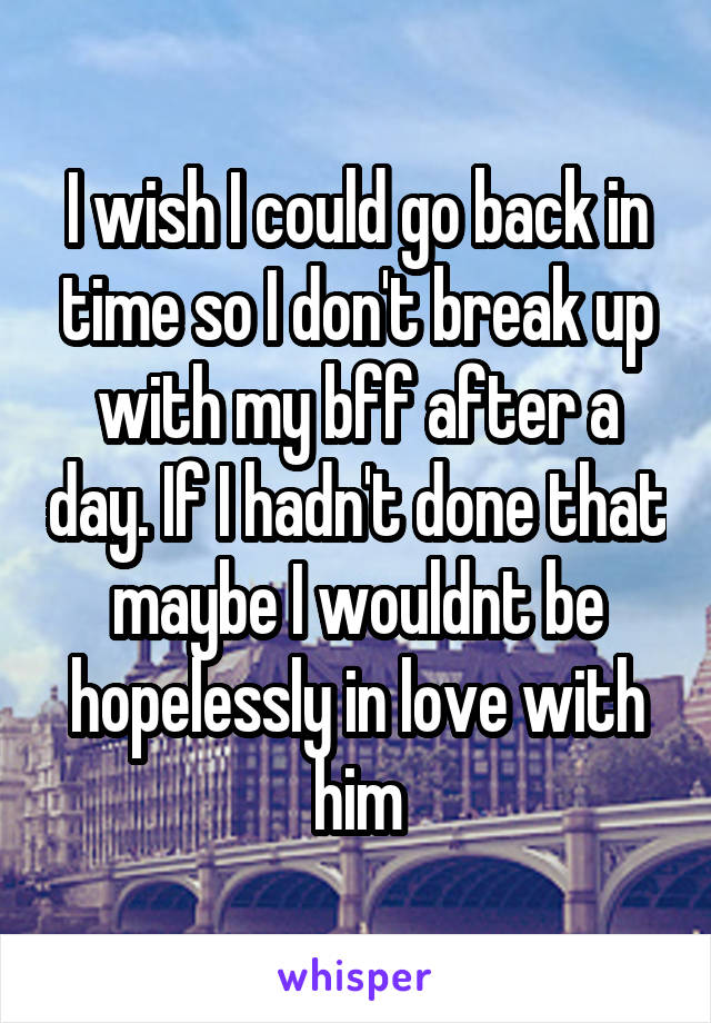 I wish I could go back in time so I don't break up with my bff after a day. If I hadn't done that maybe I wouldnt be hopelessly in love with him