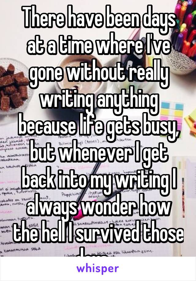 There have been days at a time where I've gone without really writing anything because life gets busy, but whenever I get back into my writing I always wonder how the hell I survived those days.   