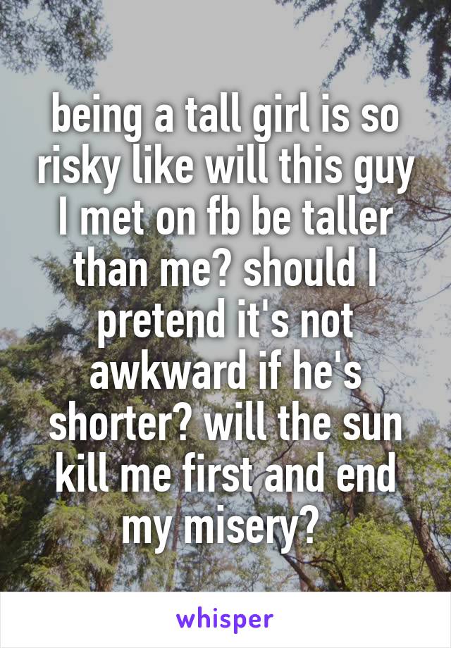 being a tall girl is so risky like will this guy I met on fb be taller than me? should I pretend it's not awkward if he's shorter? will the sun kill me first and end my misery? 