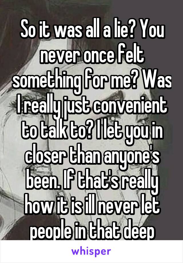 So it was all a lie? You never once felt something for me? Was I really just convenient to talk to? I let you in closer than anyone's been. If that's really how it is ill never let people in that deep