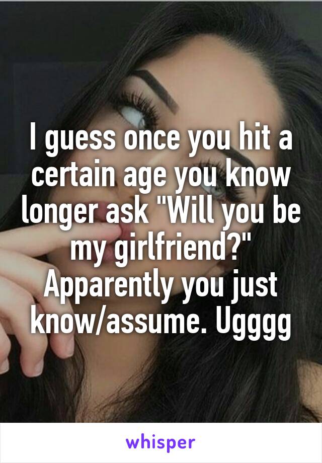 I guess once you hit a certain age you know longer ask "Will you be my girlfriend?" Apparently you just know/assume. Ugggg