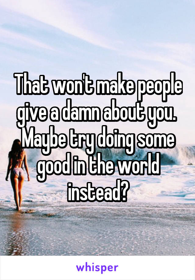 That won't make people give a damn about you. 
Maybe try doing some good in the world instead?