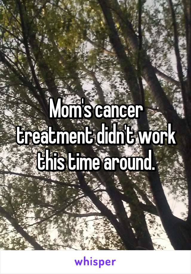 Mom's cancer treatment didn't work this time around.