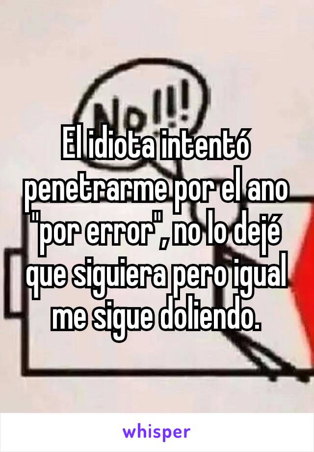 El idiota intentó penetrarme por el ano "por error", no lo dejé que siguiera pero igual me sigue doliendo.