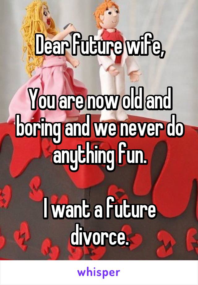 Dear future wife,

You are now old and boring and we never do anything fun.

I want a future divorce.