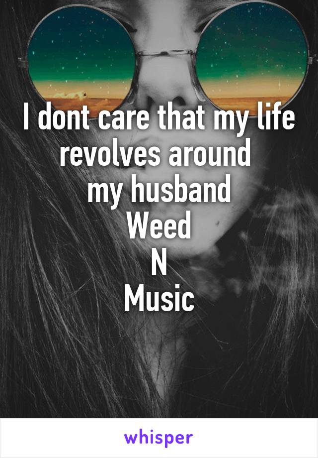 I dont care that my life revolves around 
my husband
Weed
N
Music
