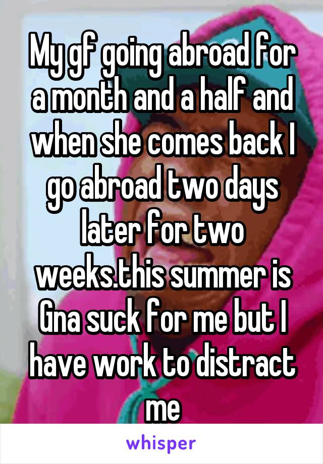 My gf going abroad for a month and a half and when she comes back I go abroad two days later for two weeks.this summer is Gna suck for me but I have work to distract me