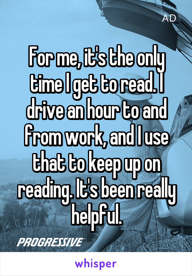 For me, it's the only time I get to read. I drive an hour to and from work, and I use that to keep up on reading. It's been really helpful.