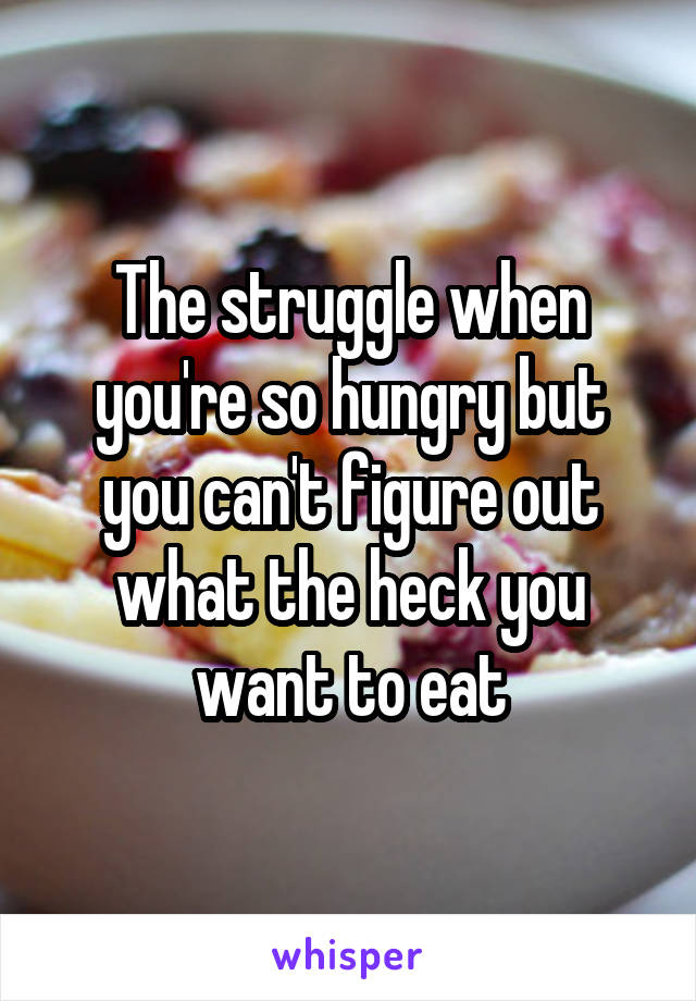 The struggle when you're so hungry but you can't figure out what the heck you want to eat