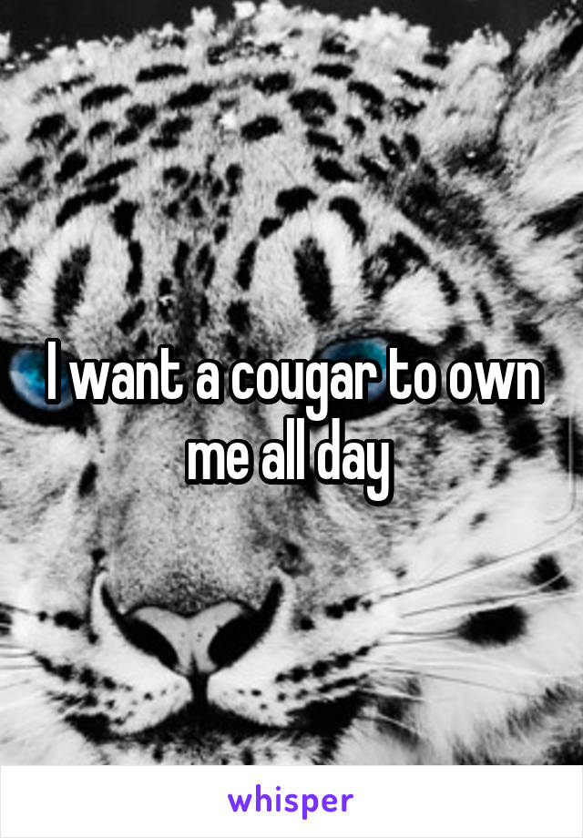 I want a cougar to own me all day 