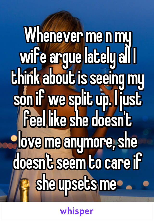 Whenever me n my wife argue lately all I think about is seeing my son if we split up. I just feel like she doesn't love me anymore, she doesn't seem to care if she upsets me 