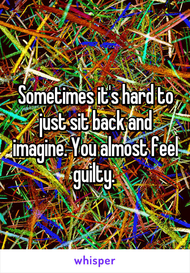 Sometimes it's hard to just sit back and imagine. You almost feel guilty. 