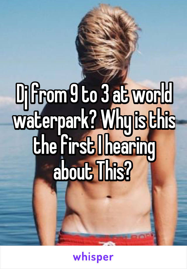 Dj from 9 to 3 at world waterpark? Why is this the first I hearing about This? 