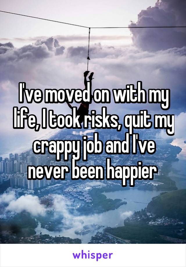 I've moved on with my life, I took risks, quit my crappy job and I've never been happier 