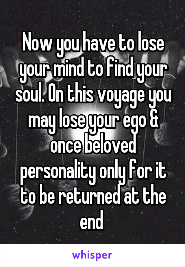 Now you have to lose your mind to find your soul. On this voyage you may lose your ego & once beloved personality only for it to be returned at the end 