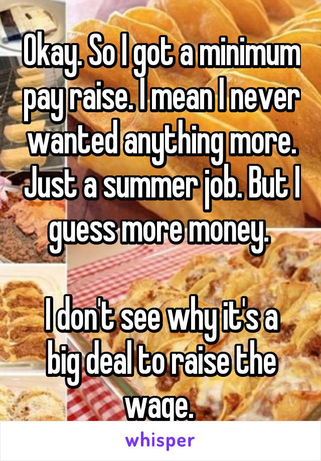 Okay. So I got a minimum pay raise. I mean I never wanted anything more. Just a summer job. But I guess more money. 

I don't see why it's a big deal to raise the wage. 