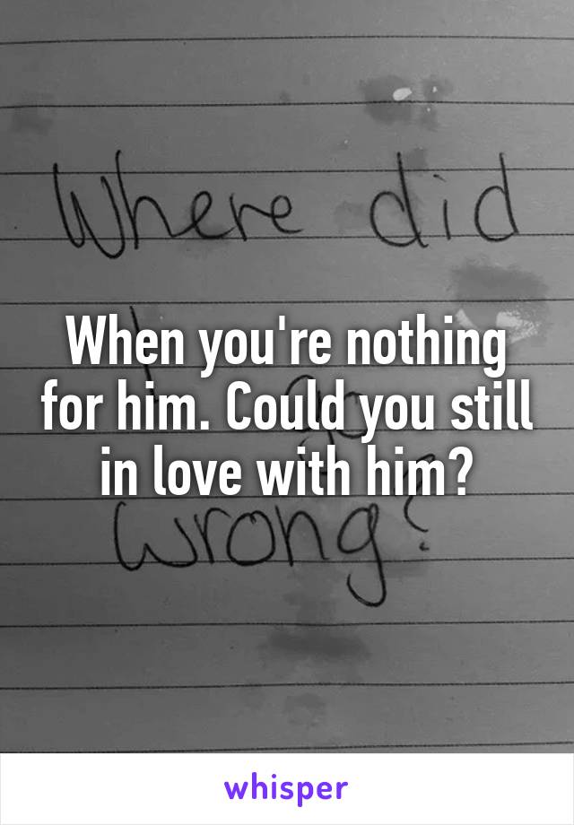 When you're nothing for him. Could you still in love with him?